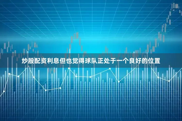 炒股配资利息但也觉得球队正处于一个良好的位置
